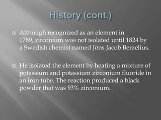    Although recognized as an element in
    1789, zirconium was not isolated until 1824 by
    a Swedish chemist named Jöns Jacob Berzelius.

   He isolated the element by heating a mixture of
    potassium and potassium zirconium fluoride in
    an iron tube. The reaction produced a black
    powder that was 93% zirconium.
 