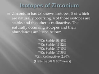    Zirconium has 28 known isotopes, 5 of which
    are naturally occurring. 4 of those isotopes are
    stable, and the other is radioactive. The
    naturally occurring isotopes and their
    abundances are listed below:
                    90Zr:  Stable, 51.45%
                     91Zr: Stable, 11.22%
                     92Zr: Stable, 17.15%
                     94Zr: Stable, 17.38%
                  96Zr: Radioactive, 2.80%

                 (Half-life 3.8 X 1019 years)
 