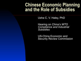 Chinese Economic Planning and the Role of Subsidies Usha C. V. Haley, PhD Hearing on  China’s WTO Compliance and Industrial Subsidies US-China Economic and Security Review Commission 