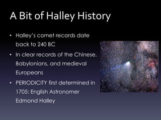 A Bit of Halley History
• Halley’s comet records date
back to 240 BC
• In clear records of the Chinese,
Babylonians, and medieval
Europeans
• PERIODICITY first determined in
1705: English Astronomer
Edmond Halley
 