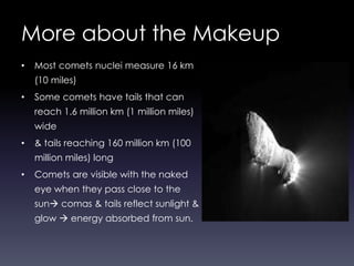 More about the Makeup
• Most comets nuclei measure 16 km
(10 miles)
• Some comets have tails that can
reach 1.6 million km (1 million miles)
wide
• & tails reaching 160 million km (100
million miles) long
• Comets are visible with the naked
eye when they pass close to the
sun comas & tails reflect sunlight &
glow  energy absorbed from sun.
 