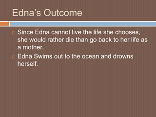 Edna’s OutcomeSince Edna cannot live the life she chooses, she would rather die than go back to her life as a mother.Edna Swims out to the ocean and drowns herself. 
