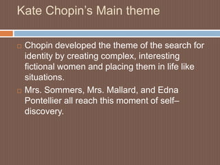 Kate Chopin’s Main themeChopin developed the theme of the search for identity by creating complex, interesting fictional women and placing them in life like situations.Mrs. Sommers, Mrs. Mallard, and Edna Pontellier all reach this moment of self– discovery.