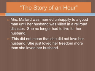 “The Story of an Hour”Mrs. Mallard was married unhappily to a good man until her husband was killed in a railroad disaster.  She no longer had to live for her husband.  This did not mean that she did not love her husband. She just loved her freedom more than she loved her husband.  