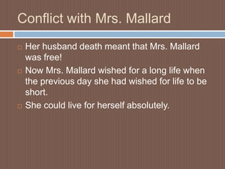 Conflict with Mrs. MallardHer husband death meant that Mrs. Mallard was free!Now Mrs. Mallard wished for a long life when the previous day she had wished for life to be short.She could live for herself absolutely.