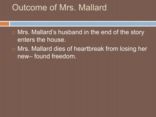 Outcome of Mrs. MallardMrs. Mallard’s husband in the end of the story enters the house.Mrs. Mallard dies of heartbreak from losing her new– found freedom.