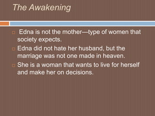 The Awakening Edna is not the mother—type of women that society expects.Edna did not hate her husband, but the marriage was not one made in heaven. She is a woman that wants to live for herself and make her on decisions. 