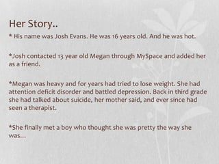 Her Story..
* His name was Josh Evans. He was 16 years old. And he was hot.

*Josh contacted 13 year old Megan through MySpace and added her
as a friend.

*Megan was heavy and for years had tried to lose weight. She had
attention deficit disorder and battled depression. Back in third grade
she had talked about suicide, her mother said, and ever since had
seen a therapist.

*She finally met a boy who thought she was pretty the way she
was…
 