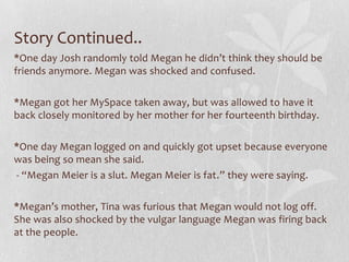 Story Continued..
*One day Josh randomly told Megan he didn’t think they should be
friends anymore. Megan was shocked and confused.

*Megan got her MySpace taken away, but was allowed to have it
back closely monitored by her mother for her fourteenth birthday.

*One day Megan logged on and quickly got upset because everyone
was being so mean she said.
- “Megan Meier is a slut. Megan Meier is fat.” they were saying.

*Megan’s mother, Tina was furious that Megan would not log off.
She was also shocked by the vulgar language Megan was firing back
at the people.
 