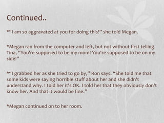 Continued..
*“I am so aggravated at you for doing this!” she told Megan.

*Megan ran from the computer and left, but not without first telling
Tina, “You're supposed to be my mom! You're supposed to be on my
side!”

*“I grabbed her as she tried to go by,” Ron says. “She told me that
some kids were saying horrible stuff about her and she didn't
understand why. I told her it's OK. I told her that they obviously don't
know her. And that it would be fine.”

*Megan continued on to her room.
 