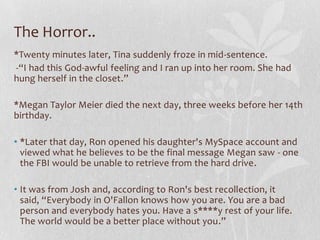 The Horror..
*Twenty minutes later, Tina suddenly froze in mid-sentence.
-“I had this God-awful feeling and I ran up into her room. She had
hung herself in the closet.”

*Megan Taylor Meier died the next day, three weeks before her 14th
birthday.

• *Later that day, Ron opened his daughter's MySpace account and
  viewed what he believes to be the final message Megan saw - one
  the FBI would be unable to retrieve from the hard drive.

• It was from Josh and, according to Ron's best recollection, it
  said, “Everybody in O'Fallon knows how you are. You are a bad
  person and everybody hates you. Have a s****y rest of your life.
  The world would be a better place without you.”
 
