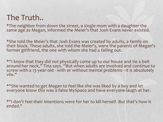 The Truth..
*The neighbor from down the street, a single mom with a daughter the
same age as Megan, informed the Meier’s that Josh Evans never existed.

*She told the Meier’s that Josh Evans was created by adults, a family on
their block. These adults, she told the Meier’s, were the parents of Megan's
former girlfriend, the one with whom she had a falling out.

*“I know that they did not physically come up to our house and tie a belt
around her neck,” Tina says. “But when adults are involved and continue to
screw with a 13-year-old - with or without mental problems - it is absolutely
vile.”

*"She wanted to get Megan to feel like she was liked by a boy and let
everyone know this was a false MySpace and have everyone laugh at her.

*"I don't feel their intentions were for her to kill herself. But that's how it
ended."
 