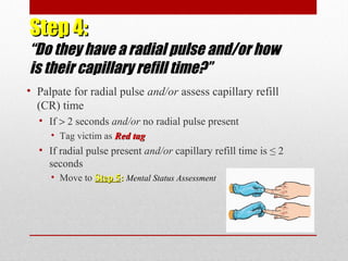 Step 4:Step 4:
“Do they have a radial pulse and/or how
is their capillary refill time?”
• Palpate for radial pulse and/or assess capillary refill
(CR) time
• If > 2 seconds and/or no radial pulse present
• Tag victim as Red tagRed tag
• If radial pulse present and/or capillary refill time is ≤ 2
seconds
• Move to Step 5Step 5:: Mental Status Assessment
 