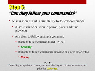 Step 5:Step 5:
“Can they follow your commands?”
• Assess mental status and ability to follow commands
• Assess their orientation to person, place, and time
(CAOx3)
• Ask them to follow a simple command
• If able to follow commands and CAOx3
• Green tagGreen tag
• If unable to follow commands, unconscious, or is disoriented
• Red tagRed tag
NOTE:NOTE:
Depending on injuries (ex: burns, fractures, bleeding, etc.) it may be necessary to
prioritize Yellow tagYellow tag.
 