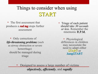 • Designed to assess a large number of victims
objectivelyobjectively,, efficientlyefficiently, and rapidlyrapidly
• The first assessment that
produces a red tagred tag stops further
assessment
• Only corrections of
life-threatening problemslife-threatening problems (such
as airway obstruction or severe
hemorrhage)
should be managed during
triage
• Triage of each patient
should take 30 seconds30 seconds
or less.or less. Remember the
mnemonic R.P.M.R.P.M.
• Physiological
differences in children
may necessitate the
need to adapt either
STARTSTART or
JumpSTARTJumpSTART
Things to consider when using
STARTSTART
 