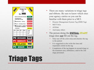 Triage Tags
• There are many variations to triage tags
and ribbons. Be sure to know which ones
your agency carries so you can be
familiar with them prior to a MCI.
• Disaster Management System Tag (DMS Tag)
• METTAGs
• All Risk
• And many others
• The person doing the INITIALINITIAL STARTSTART
triage does not fill out the tag.
• Only tear off the color-strip and attaches the tag
to the patient
• It is suggested to also write the time and
responders initial on the tag
• Completion of the tag happen in second triage or
the treatment area, ambulance, and/or the 2nd
stage personnel.
 