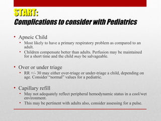 START:START:
Complications to consider with Pediatrics
• Apneic Child
• Most likely to have a primary respiratory problem as compared to an
adult.
• Children compensate better than adults. Perfusion may be maintained
for a short time and the child may be salvageable.
• Over or under triage
• RR +/- 30 may either over-triage or under-triage a child, depending on
age. Consider “normal” values for a pediatric.
• Capillary refill
• May not adequately reflect peripheral hemodynamic status in a cool/wet
environment.
• This may be pertinent with adults also, consider assessing for a pulse.
 
