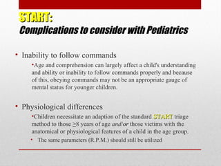 START:START:
Complications to consider with Pediatrics
• Inability to follow commands
•Age and comprehension can largely affect a child's understanding
and ability or inability to follow commands properly and because
of this, obeying commands may not be an appropriate gauge of
mental status for younger children.
• Physiological differences
•Children necessitate an adaption of the standard STARTSTART triage
method to those >8 years of age and/or those victims with the
anatomical or physiological features of a child in the age group.
• The same parameters (R.P.M.) should still be utilized
 