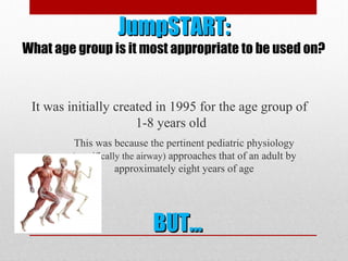 JumpSTART:JumpSTART:
What age group is it most appropriate to be used on?
It was initially created in 1995 for the age group of
1-8 years old
This was because the pertinent pediatric physiology
(specifically the airway) approaches that of an adult by
approximately eight years of age
BUT…BUT…
 