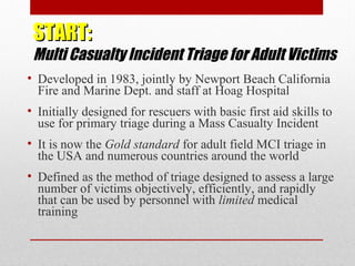START:START:
Multi Casualty Incident Triage for Adult Victims
• Developed in 1983, jointly by Newport Beach California
Fire and Marine Dept. and staff at Hoag Hospital
• Initially designed for rescuers with basic first aid skills to
use for primary triage during a Mass Casualty Incident
• It is now the Gold standard for adult field MCI triage in
the USA and numerous countries around the world
• Defined as the method of triage designed to assess a large
number of victims objectively, efficiently, and rapidly
that can be used by personnel with limited medical
training
 