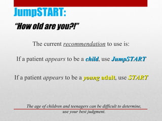 JumpSTART:
“How old are you?!”
The current recommendation to use is:
If a patient appears to be a childchild, use JumpSTARTJumpSTART
If a patient appears to be a youngyoung adultadult, use STARTSTART
The age of children and teenagers can be difficult to determine,
use your best judgment.
 