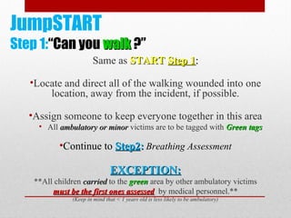 JumpSTART
Step 1:“Can you walkwalk ?”
Same as STARTSTART Step 1Step 1::
•Locate and direct all of the walking wounded into one
location, away from the incident, if possible.
•Assign someone to keep everyone together in this area
• All ambulatory or minorambulatory or minor victims are to be tagged with GreenGreen tagstags
•Continue to Step2Step2:: Breathing Assessment
EXCEPTION:EXCEPTION:
**All children carriedcarried to the greengreen area by other ambulatory victims
must be the first ones assessedmust be the first ones assessed by medical personnel.**
(Keep in mind that < 1 years old is less likely to be ambulatory)
 