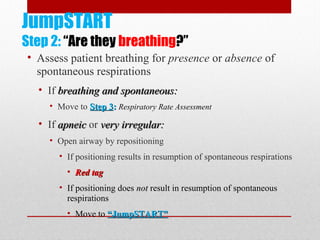 JumpSTART
Step 2: “Are they breathing?”
• Assess patient breathing for presence or absence of
spontaneous respirations
• If breathing and spontaneous:breathing and spontaneous:
• Move to Step 3Step 3:: Respiratory Rate Assessment
• If apneicapneic or very irregular:very irregular:
• Open airway by repositioning
• If positioning results in resumption of spontaneous respirations
• Red tagRed tag
• If positioning does notnot result in resumption of spontaneous
respirations
• Move to “JumpSTART”“JumpSTART”
 