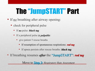 The “JumpSTART” Part
• If no breathing after airway opening:
• check for peripheral pulse
• If nono pulse: black tagblack tag
• If a peripheral pulse is palpableis palpable:
• give patient 5 rescue breaths
• If resumption of spontaneous respirations: red tagred tag
• If apnea persists after rescue breaths: black tagblack tag
• If breathing resumes afterafter the “JumpSTART”“JumpSTART”:: rred taged tag
Move to Step 3Step 3:: Respiratory Rate Assessment
 