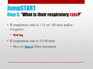 JumpSTART
Step 3: “What is their respiratory rate?”
• If respiratory rate is <15 or >45/min and/or
irregular:
• Red tagRed tag
• If respiratory rate is 15-45/min:
• Move to Step 4Step 4:: Pulse Assessment
 