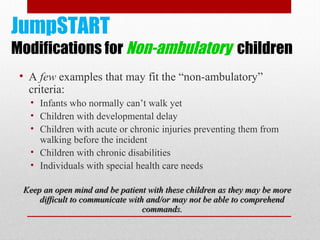 JumpSTART
Modifications for Non-ambulatory children
• A few examples that may fit the “non-ambulatory”
criteria:
• Infants who normally can’t walk yet
• Children with developmental delay
• Children with acute or chronic injuries preventing them from
walking before the incident
• Children with chronic disabilities
• Individuals with special health care needs
Keep an open mind and be patient with these children as they may be moreKeep an open mind and be patient with these children as they may be more
difficult to communicate with and/or may not be able to comprehenddifficult to communicate with and/or may not be able to comprehend
commands.commands.
 