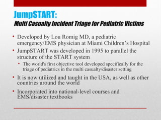 JumpSTART:
Multi Casualty Incident Triage for Pediatric Victims
• Developed by Lou Romig MD, a pediatric
emergency/EMS physician at Miami Children’s Hospital
• JumpSTART was developed in 1995 to parallel the
structure of the START system
• The world's first objective tool developed specifically for the
triage of pediatrics in the multi casualty/disaster setting
• It is now utilized and taught in the USA, as well as other
countries around the world
• Incorporated into national-level courses and
EMS/disaster textbooks
 