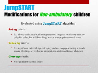 JumpSTART
Modifications for Non-ambulatory children
Evaluated using JumpSTARTJumpSTART algorithm
•Red tagRed tag criteria:
• Ex: airway assistance/positioning required, irregular respiratory rate, no
palpable pulse, but still breathing, and/or inappropriate mental status
•Yellow tagYellow tag criteria:
• Ex: significant external signs of injury such as deep penetrating wounds,
severe bleeding, severe burns, amputations, distended tender abdomen
•Green tagGreen tag criteria:
• No significant external injury
 