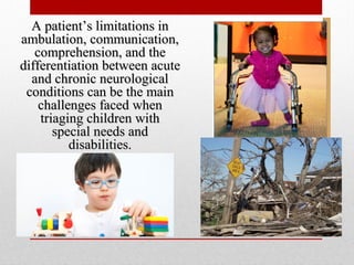 A patient’s limitations inA patient’s limitations in
ambulation, communication,ambulation, communication,
comprehension, and thecomprehension, and the
differentiation between acutedifferentiation between acute
and chronic neurologicaland chronic neurological
conditions can be the mainconditions can be the main
challenges faced whenchallenges faced when
triaging children withtriaging children with
special needs andspecial needs and
disabilities.disabilities.
 
