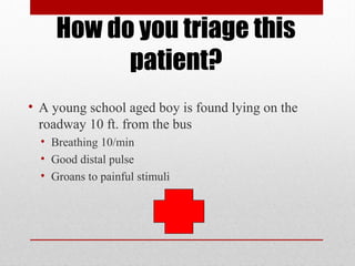 How do you triage this
patient?
• A young school aged boy is found lying on the
roadway 10 ft. from the bus
• Breathing 10/min
• Good distal pulse
• Groans to painful stimuli
 