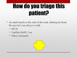 How do you triage this
patient?
• An adult kneels at the side of the road, shaking his head.
He says he’s too dizzy to walk.
• RR 20
• Capillary Refill: 2 sec
• Obeys commands
 