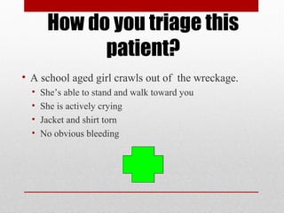 How do you triage this
patient?
• A school aged girl crawls out of the wreckage.
• She’s able to stand and walk toward you
• She is actively crying
• Jacket and shirt torn
• No obvious bleeding
 