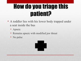 How do you triage this
patient?
• A toddler lies with his lower body trapped under
a seat inside the bus
• Apneic
• Remains apneic with modified jaw thrust
• No pulse
 
