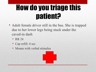 How do you triage this
patient?
• Adult female driver still in the bus. She is trapped
due to her lower legs being stuck under the
caved-in dash
• RR 24
• Cap refill: 4 sec
• Moans with verbal stimulus
 