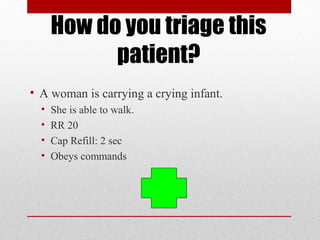 How do you triage this
patient?
• A woman is carrying a crying infant.
• She is able to walk.
• RR 20
• Cap Refill: 2 sec
• Obeys commands
 