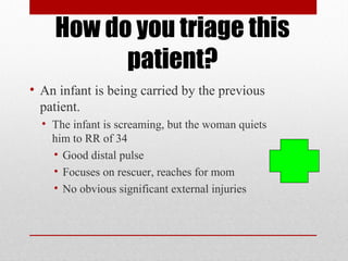 How do you triage this
patient?
• An infant is being carried by the previous
patient.
• The infant is screaming, but the woman quiets
him to RR of 34
• Good distal pulse
• Focuses on rescuer, reaches for mom
• No obvious significant external injuries
 