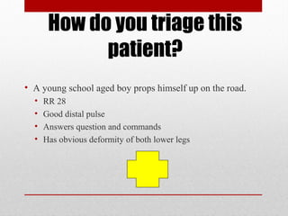 How do you triage this
patient?
• A young school aged boy props himself up on the road.
• RR 28
• Good distal pulse
• Answers question and commands
• Has obvious deformity of both lower legs
 