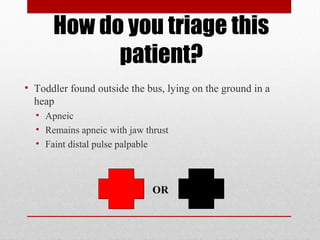 How do you triage this
patient?
• Toddler found outside the bus, lying on the ground in a
heap
• Apneic
• Remains apneic with jaw thrust
• Faint distal pulse palpable
OR
 