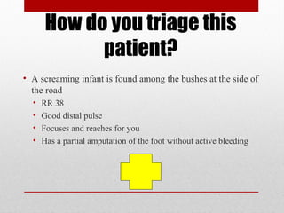 How do you triage this
patient?
• A screaming infant is found among the bushes at the side of
the road
• RR 38
• Good distal pulse
• Focuses and reaches for you
• Has a partial amputation of the foot without active bleeding
 