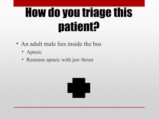 How do you triage this
patient?
• An adult male lies inside the bus
• Apneic
• Remains apneic with jaw thrust
 
