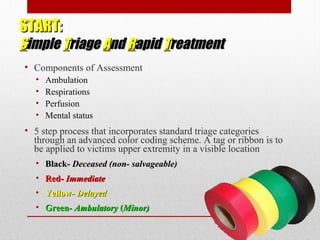 START:START:
SSimpleimple TTriageriage AAndnd RRapidapid TTreatmentreatment
• Components of Assessment
• Ambulation
• Respirations
• Perfusion
• Mental status
• 5 step process that incorporates standard triage categories
through an advanced color coding scheme. A tag or ribbon is to
be applied to victims upper extremity in a visible location
• Black-Black- Deceased (non- salvageable)Deceased (non- salvageable)
• Red-Red- ImmediateImmediate
• Yellow-Yellow- DelayedDelayed
• Green-Green- AmbulatoryAmbulatory ((Minor)Minor)
 