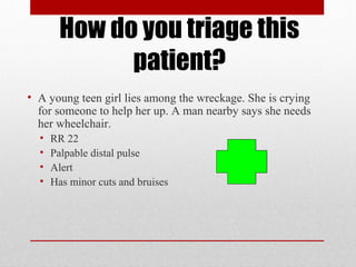 How do you triage this
patient?
• A young teen girl lies among the wreckage. She is crying
for someone to help her up. A man nearby says she needs
her wheelchair.
• RR 22
• Palpable distal pulse
• Alert
• Has minor cuts and bruises
 