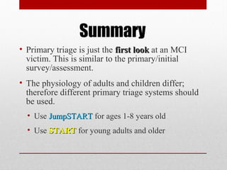 Summary
• Primary triage is just the first lookfirst look at an MCI
victim. This is similar to the primary/initial
survey/assessment.
• The physiology of adults and children differ;
therefore different primary triage systems should
be used.
• Use JumpSTARTJumpSTART for ages 1-8 years old
• Use STARTSTART for young adults and older
 