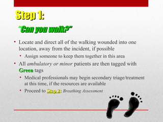 Step 1:Step 1:
“Can you walk?”Can you walk?”
• Locate and direct all of the walking wounded into one
location, away from the incident, if possible
• Assign someone to keep them together in this area
• All ambulatory or minor patients are then tagged with
GreenGreen tags
• Medical professionals may begin secondary triage/treatment
at this time, if the resources are available
• Proceed to Step 2Step 2:: Breathing Assessment
 