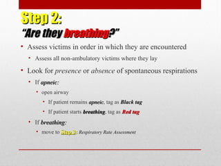 Step 2:Step 2:
“Are they“Are they breathingbreathing?”?”
• Assess victims in order in which they are encountered
• Assess all non-ambulatory victims where they lay
• Look for presence or absence of spontaneous respirations
• If apneic:apneic:
• open airway
• If patient remains apneicapneic, tag as Black tagBlack tag
• If patient starts breathingbreathing, tag as Red tagRed tag
• If breathing:breathing:
• move to Step 3Step 3:: Respiratory Rate Assessment
 