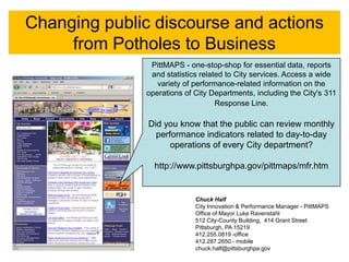Changing public discourse and actions
     from Potholes to Business
                PittMAPS - one-stop-shop for essential data, reports
                and statistics related to City services. Access a wide
                  variety of performance-related information on the
               operations of City Departments, including the City's 311
                                    Response Line.

               Did you know that the public can review monthly
                 performance indicators related to day-to-day
                     operations of every City department?

                 http://www.pittsburghpa.gov/pittmaps/mfr.htm


                             Chuck Half
                             City Innovation & Performance Manager - PittMAPS
                             Office of Mayor Luke Ravenstahl
                             512 City-County Building, 414 Grant Street
                             Pittsburgh, PA 15219
                             412.255.0819 -office
                             412.287.2650 - mobile
                             chuck.half@pittsburghpa.gov
 